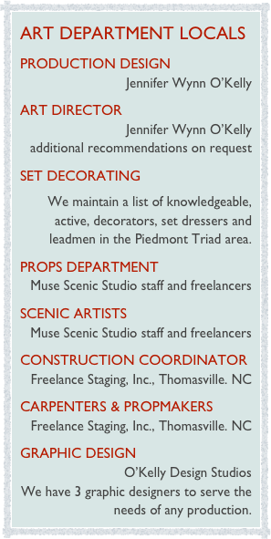 art department locals
Production Design  
Jennifer Wynn O’Kelly
art director
Jennifer Wynn O’Kelly
additional recommendations on request
set decorating
We maintain a list of knowledgeable, active, decorators, set dressers and leadmen in the Piedmont Triad area.                                   
Props Department  
Muse Scenic Studio staff and freelancers                                  
scenic Artists              
Muse Scenic Studio staff and freelancers                                  
Construction Coordinator                                    
Freelance Staging, Inc., Thomasville. NC
Carpenters & Propmakers                                   
Freelance Staging, Inc., Thomasville. NC
graphic design                                    
O’Kelly Design Studios
We have 3 graphic designers to serve the needs of any production.